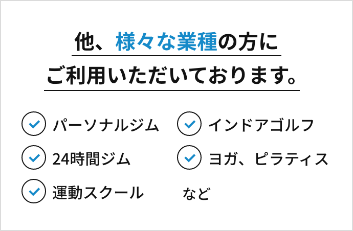 他、様々な業種の方にご利用いただいております。パーソナルジム、インドアゴルフ、24hジム、ヨガ、ピラティス、運動スクールなど